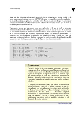 Dado que los controles definidos por composición se utilizan como bloque básico en la
construcción de aplicaciones web con ASP.NET, lo usual es que dichos controles se adapten a
las necesidades de cada aplicación particular. Esto, obviamente, no impide que podamos crear
controles reutilizables en distintas aplicaciones si hemos de realizar el mismo tipo de tareas en
diferentes proyectos de desarrollo.
Supongamos ahora que deseamos crear una aplicación web en la cual se almacene
información de contacto relativa a diferentes personas, como podría ser el caso de las entradas
de una sencilla agenda, un cliente de correo electrónico o una completa aplicación de gestión
en la que tuviésemos que mantener información acerca de clientes o proveedores. En
cualquiera de las situaciones mencionadas, en nuestra aplicación existirá una clase que
encapsule los datos relativos a distintas personas. La implementación de dicha clase podría
tener un aspecto similar, aunque nunca igual, al que se muestra a continuación:
public class Contact
{
public string Name; // Nombre
public string EMail; // Correo electrónico
public string Telephone; // Teléfono
public string Mobile; // Teléfono móvil
public string Fax; // Fax
public string Address; // Dirección
public string Comments; // Anotaciones
public string ImageURL; // URL de su fotografía
}
Encapsulación
Cualquier purista de la programación orientada a objetos se
estremecería al ver un fragmento de código como el anterior,
y tendría razones para ello. La idea básica de la utilización de
objetos es encapsular la implementación de su interfaz, algo
que no se consigue si todas las variables de instancia son
públicas. Siempre resulta aconsejable mantener los datos en
variables privadas las de una clase y acceder a ellos mediante
métodos.
El lenguaje de programación C# nos ofrece un mecanismo
muy cómodo para conseguir el mismo resultado: el uso de
propiedades. Las propiedades nos permiten seguir utilizando
la clase de la misma forma y, al mismo tiempo, mantener la
encapsulación de los datos. Si decidimos emplear
propiedades, la implementación de la clase anterior resulta
algo más extensa. Este es el único motivo por el que,
inicialmente, decidimos utilizar variables públicas en el
fragmento de código anterior.
63Formularios web
http://csharp.ikor.org/
 