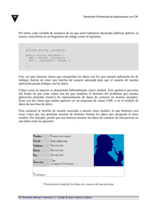 Por tanto, cada variable de instancia de las que antes habíamos declarado públicas debería, al
menos, convertirse en un fragmento de código como el siguiente:
...
private string _variable;
public string Variable {
get { return _variable; }
set { _variable = value; }
}
...
Una vez que tenemos clases que encapsulan los datos con los que nuestra aplicación ha de
trabajar, hemos de crear una interfaz de usuario adecuada para que el usuario de nuestra
aplicación pueda trabajar con los datos.
Clases como la anterior se denominan habitualmente clases modelo. Este apelativo proviene
del hecho de que estas clases son las que modelan el dominio del problema que nuestra
aplicación pretende resolver (la representación de datos de contacto en nuestro ejemplo).
Éstas son las clases que suelen aparecer en un diagrama de clases UML o en el modelo de
datos de una base de datos.
Para construir la interfaz de usuario asociada a nuestra clase modelo, lo que haremos será
crear vistas que nos permitan mostrar de distintas formas los datos que encapsula la clase
modelo. Por ejemplo, puede que nos interese mostrar los datos de contacto de una persona en
una tabla como la siguiente:
Presentación visual de los datos de contacto de una persona
64 Desarrollo Profesional de Aplicaciones con C#
© Fernando Berzal, Francisco J. Cortijo & Juan Carlos Cubero
 