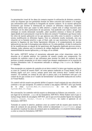 La presentación visual de los datos de contacto requiere la utilización de distintos controles,
como las etiquetas que nos permitirán mostrar los datos concretos del contacto o la imagen
que utilizaremos para visualizar la fotografía de nuestro contacto. Si en nuestra aplicación
tuviésemos que mostrar la información de contacto en diferentes situaciones, resultaría
bastante tedioso tener que copiar la tabla anterior y repetir todo el código necesario para
rellenarla con los datos particulares de una persona. Aun pudiendo usar copiar y pegar, esta
estrategia no resulta demasiado razonable. ¿Qué sucedería entonces si hemos de cambiar
algún detalle de la presentación visual de los datos de contacto? Tendríamos que buscar todos
los sitios de nuestra aplicación en los que aparezca una tabla como la anterior y realizar la
misma modificación en diferentes lugares. Esto no solamente resulta incómodo, sino una
situación así es bastante proclive a que, al final, cada vez que mostremos los datos de una
persona lo hagamos de una forma ligeramente diferente y el comportamiento de nuestra
aplicación no sea todo lo homogéneo que debería ser. En otras palabras, olvidar la realización
de las modificaciones en alguna de las apariciones del fragmento duplicado provoca errores.
Además, todos sabemos que la existencia de código duplicado influye negativamente en la
mantenibilidad de nuestra aplicación y, a la larga, en su calidad.
Por suerte, ASP.NET incluye el mecanismo adecuado para evitar situaciones como las
descritas en el párrafo anterior: los controles de usuario creados por composición. Un
conjunto de controles como el que utilizamos para mostrar los datos de contacto de una
persona se puede encapsular en un único control que después emplearemos en la creación de
nuestros formularios web. El mecanismo utilizado es análogo a los frames de Delphi o
C++Builder.
Para encapsular un conjunto de controles en un único control, lo único que tenemos que hacer
es crear un "control de usuario Web", tal como aparece traducido en Visual Studio .NET el
término inglés web user control, aunque quizá sería más correcto decir "control web de
usuario". En realidad, un control de este tipo se parece más a un formulario web que a un
control de los que existen en el "cuadro de herramientas" (la discutible traducción de toolbox
en Visual Studio).
Un control web de usuario nos permite definir el aspecto visual conjunto de una colección de
controles a los que encapsula. El control es similar a una página ASP.NET salvo que hereda
de la clase System.Web.UI.UserControl en vez de hacerlo de
System.Web.UI.Page.
Por convención, los controles web de usuario se almacenan en ficheros con extensión .ascx
(en lugar de la extensión .aspx de los formularios ASP.NET). Dicho fichero será el que se
incluya luego dentro de una página ASP.NET, por lo que en él no pueden figurar las etiquetas
<html>, <head>, <body>, <form> y <!DOCTYPE>, las cuales sí aparecen en un
formulario ASP.NET.
Teniendo en cuenta lo anterior, podemos crear un control web de usuario para mostrar los
datos de contacto de una persona. Dicho control se denominará ContactViewer porque
nos permite visualizar los datos de contacto pero no modificarlos y se creará de forma análoga
a como se crean los formularios ASP.NET.
65Formularios web
http://csharp.ikor.org/
 
