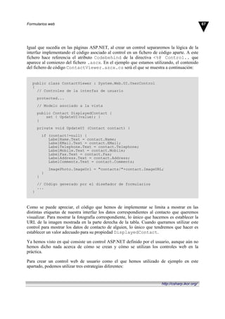 Igual que sucedía en las páginas ASP.NET, al crear un control separaremos la lógica de la
interfaz implementando el código asociado al control en un fichero de código aparte. A este
fichero hace referencia el atributo Codebehind de la directiva <%@ Control.. que
aparece al comienzo del fichero .ascx. En el ejemplo que estamos utilizando, el contenido
del fichero de código ContactViewer.ascx.cs será el que se muestra a continuación:
public class ContactViewer : System.Web.UI.UserControl
{
// Controles de la interfaz de usuario
protected...
// Modelo asociado a la vista
public Contact DisplayedContact {
set { UpdateUI(value); }
}
private void UpdateUI (Contact contact) {
if (contact!=null) {
LabelName.Text = contact.Name;
LabelEMail.Text = contact.EMail;
LabelTelephone.Text = contact.Telephone;
LabelMobile.Text = contact.Mobile;
LabelFax.Text = contact.Fax;
LabelAddress.Text = contact.Address;
LabelComments.Text = contact.Comments;
ImagePhoto.ImageUrl = "contacts/"+contact.ImageURL;
}
}
// Código generado por el diseñador de formularios
...
}
Como se puede apreciar, el código que hemos de implementar se limita a mostrar en las
distintas etiquetas de nuestra interfaz los datos correspondientes al contacto que queremos
visualizar. Para mostrar la fotografía correspondiente, lo único que hacemos es establecer la
URL de la imagen mostrada en la parte derecha de la tabla. Cuando queramos utilizar este
control para mostrar los datos de contacto de alguien, lo único que tendremos que hacer es
establecer un valor adecuado para su propiedad DisplayedContact.
Ya hemos visto en qué consiste un control ASP.NET definido por el usuario, aunque aún no
hemos dicho nada acerca de cómo se crean y cómo se utilizan los controles web en la
práctica.
Para crear un control web de usuario como el que hemos utilizado de ejemplo en este
apartado, podemos utilizar tres estrategias diferentes:
67Formularios web
http://csharp.ikor.org/
 