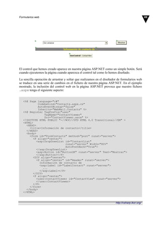 El control que hemos creado aparece en nuestra página ASP.NET como un simple botón. Será
cuando ejecutemos la página cuando aparezca el control tal como lo hemos diseñado.
La sencilla operación de arrastrar y soltar que realizamos en el diseñador de formularios web
se traduce en una serie de cambios en el fichero de nuestra página ASP.NET. En el ejemplo
mostrado, la inclusión del control web en la página ASP.NET provoca que nuestro fichero
.aspx tenga el siguiente aspecto:
<%@ Page language="c#"
Codebehind="Contacts.aspx.cs"
AutoEventWireup="false"
Inherits="WebMail.Contacts" %>
<%@ Register TagPrefix="user"
TagName="ContactViewer"
Src="ContactViewer.ascx" %>
<!DOCTYPE HTML PUBLIC "-//W3C//DTD HTML 4.0 Transitional//EN" >
<HTML>
<HEAD>
<title>Información de contacto</title>
</HEAD>
<body>
<form id="FormContacts" method="post" runat="server">
<P align="center">
<asp:DropDownList id="ContactList"
runat="server" Width="80%"
AutoPostBack="True">
</asp:DropDownList>
<asp:Button id="ButtonOK" runat="server" Text="Mostrar">
</asp:Button></P>
<DIV align="center">
<P align="center" id="Header" runat="server">
Información de contacto de
<asp:Label id="LabelContact" runat="server">
...
</asp:Label></P>
</DIV>
<P align="center">
<user:ContactViewer id="ContactView" runat="server">
</user:ContactViewer>
</P>
</form>
</body>
</HTML>
69Formularios web
http://csharp.ikor.org/
 