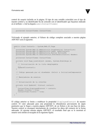 control de usuario incluido en la página. El tipo de esta variable coincidirá con el tipo de
nuestro control y su identificador ha de coincidir con el identificador que hayamos indicado
en el atributo id de la etiqueta user:ContactViewer:
protected ContactViewer ContactView;
Volviendo al ejemplo anterior, el fichero de código completo asociado a nuestra página
ASP.NET será el siguiente:
public class Contacts : System.Web.UI.Page
{
protected System.Web.UI.WebControls.DropDownList ContactList;
protected System.Web.UI.WebControls.Label LabelContact;
protected System.Web.UI.WebControls.Button ButtonOK;
protected System.Web.UI.HtmlControls.HtmlGenericControl Header;
protected ContactViewer ContactView;
private void Page_Load(object sender, System.EventArgs e)
{
// Inicialización de la lista desplegable
...
UpdateUI(contact);
}
// Código generado por el diseñador (OnInit & InitializeComponents)
...
// Manejadores de eventos
...
// Actualización de la interfaz
private void UpdateUI (Contact contact)
{
ContactView.DisplayedContact = contact;
Header.Visible = true;
ContactView.Visible = true;
}
}
El código anterior se limita a establecer la propiedad DisplayedContact de nuestro
control. El valor adecuado para esta propiedad lo obtendremos previamente de algún
parámetro que le llegue a nuestra página ASP.NET, de un fichero o de una base de datos.
Nuestro control se encargará internamente de visualizar los datos del contacto de la forma
adecuada. Al ejecutar nuestra página ASP.NET, el resultado final que se le mostrará al
usuario será similar al recogido en la siguiente figura:
71Formularios web
http://csharp.ikor.org/
 