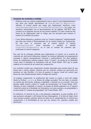 Creación de controles a medida
- Podemos crear un control completamente nuevo, para lo cual implementaremos
una clase que herede directamente de System.Web.UI.WebControl.
Además, el control puede que tenga que implementar interfaces como
IPostBackDataHandler o IPostBackEventHandler, los cuales son
interfaces relacionados con el funcionamiento de las páginas ASP.NET (que
veremos en la siguiente sección de este mismo capítulo). La clase creada de esta
forma ha de implementar todo el código que sea necesario para mostrar el
control en la interfaz de usuario.
- Como última alternativa, podemos crear un "control compuesto" implementando
una clase que simule el funcionamiento de un control creado por composición.
En este caso, es necesario que el control incluya el interfaz
INamingContainer como marcador y redefina el método
CreateChildComponents, en el cual se crearán los controles que
conforman el control compuesto.
Sea cual sea la estrategia utilizada para implementar el control, en la creación de
controles por derivación deberemos emplear las técnicas habituales de programación
orientada a objetos (encapsulación, herencia y polimorfismo). En otras palabras,
hemos de implementar nuestras propias clases "a mano", sin ayuda de un diseñador
visual como el diseñador de formularios web de Visual Studio .NET que se puede
emplear en la creación de un control por composición.
Los controles creados por composición resultan adecuados para mostrar datos de una
forma más o menos estática, mientras que los controles creados por derivación nos
permiten ser más flexibles a la hora de generar el aspecto visual del control (que
hemos de crear dinámicamente desde el código del control).
Al emplear composición, la reutilización del control se realiza a nivel del código
fuente (el fichero .ascx y su fichero de código asociado). Por otro lado, si creamos
un control por derivación, podemos compilarlo e incluirlo en un assembly. Esto nos
permite añadir nuestro control al "cuadro de herramientas" de Visual Studio .NET.
Además, al tener compilado el control, en tiempo de diseño podremos ver el aspecto
visual del control en el diseñador de formularios, así como acceder a sus propiedades y
eventos desde la "ventana de propiedades" del Visual Studio .NET.
En definitiva, la elección de una u otra alternativa dependerá, en gran medida, de lo
que queramos conseguir y del tiempo del que dispongamos. A la hora de elegir cómo
crear nuestros propios controles hemos de optar por la simplicidad de la creación por
composición o la flexibilidad de uso que nos ofrecen los controles creados por
derivación.
73Formularios web
http://csharp.ikor.org/
 