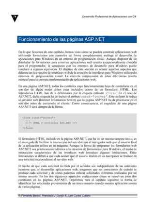 Funcionamiento de las páginas ASP.NET
En lo que llevamos de este capítulo, hemos visto cómo se pueden construir aplicaciones web
utilizando formularios con controles de forma completamente análoga al desarrollo de
aplicaciones para Windows en un entorno de programación visual. Aunque disponer de un
diseñador de formularios para construir aplicaciones web resulta excepcionalmente cómodo
para el programador, la semejanza con los entornos de desarrollo para Windows puede
conducir a algunos equívocos. El objetivo de esta sección es aclarar aquellos aspectos que
diferencian la creación de interfaces web de la creación de interfaces para Windows utilizando
entornos de programación visual. La correcta comprensión de estas diferencias resulta
esencial para la correcta implementación de aplicaciones web.
En una página ASP.NET, todos los controles cuyo funcionamiento haya de controlarse en el
servidor de algún modo deben estar incluidos dentro de un formulario HTML. Los
formularios HTML han de ir delimitados por la etiqueta estándar <form>. En el caso de
ASP.NET, dicha etiqueta ha de incluir el atributo runat="server". Este atributo le indica
al servidor web (Internet Information Server) que la página ASP.NET ha de procesarse en el
servidor antes de enviársela al cliente. Como consecuencia, el esqueleto de una página
ASP.NET será siempre de la forma:
<form runat="server">
...
<!-- HTML y controles ASP.NET -->
...
</form>
El formulario HTML incluido en la página ASP.NET, que ha de ser necesariamente único, es
el encargado de facilitar la interacción del servidor con el navegador web que el usuario final
de la aplicación utiliza en su máquina. Aunque la forma de programar los formularios web
ASP.NET sea prácticamente idéntica a la creación de formularios para Windows, el modo de
interacción característico de las interfaces web introduce algunas limitaciones. Estas
limitaciones se deben a que cada acción que el usuario realiza en su navegador se traduce en
una solicitud independiente al servidor web.
El hecho de que cada solicitud recibida por el servidor sea independiente de las anteriores
ocasiona que, al desarrollar aplicaciones web, tengamos que ser conscientes de cuándo se
produce cada solicitud y de cómo podemos enlazar solicitudes diferentes realizadas por un
mismo usuario. En los dos siguientes apartados analizaremos cómo se resuelven estas dos
cuestiones en las páginas ASP.NET. Dejaremos para el capítulo siguiente la forma de
identificar las solicitudes provenientes de un único usuario cuando nuestra aplicación consta
de varias páginas.
74 Desarrollo Profesional de Aplicaciones con C#
© Fernando Berzal, Francisco J. Cortijo & Juan Carlos Cubero
 