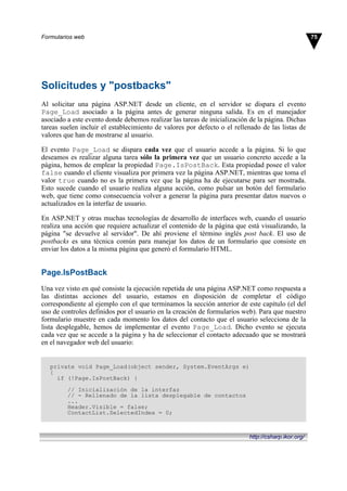 Solicitudes y "postbacks"
Al solicitar una página ASP.NET desde un cliente, en el servidor se dispara el evento
Page_Load asociado a la página antes de generar ninguna salida. Es en el manejador
asociado a este evento donde debemos realizar las tareas de inicialización de la página. Dichas
tareas suelen incluir el establecimiento de valores por defecto o el rellenado de las listas de
valores que han de mostrarse al usuario.
El evento Page_Load se dispara cada vez que el usuario accede a la página. Si lo que
deseamos es realizar alguna tarea sólo la primera vez que un usuario concreto accede a la
página, hemos de emplear la propiedad Page.IsPostBack. Esta propiedad posee el valor
false cuando el cliente visualiza por primera vez la página ASP.NET, mientras que toma el
valor true cuando no es la primera vez que la página ha de ejecutarse para ser mostrada.
Esto sucede cuando el usuario realiza alguna acción, como pulsar un botón del formulario
web, que tiene como consecuencia volver a generar la página para presentar datos nuevos o
actualizados en la interfaz de usuario.
En ASP.NET y otras muchas tecnologías de desarrollo de interfaces web, cuando el usuario
realiza una acción que requiere actualizar el contenido de la página que está visualizando, la
página "se devuelve al servidor". De ahí proviene el término inglés post back. El uso de
postbacks es una técnica común para manejar los datos de un formulario que consiste en
enviar los datos a la misma página que generó el formulario HTML.
Page.IsPostBack
Una vez visto en qué consiste la ejecución repetida de una página ASP.NET como respuesta a
las distintas acciones del usuario, estamos en disposición de completar el código
correspondiente al ejemplo con el que terminamos la sección anterior de este capítulo (el del
uso de controles definidos por el usuario en la creación de formularios web). Para que nuestro
formulario muestre en cada momento los datos del contacto que el usuario selecciona de la
lista desplegable, hemos de implementar el evento Page_Load. Dicho evento se ejecuta
cada vez que se accede a la página y ha de seleccionar el contacto adecuado que se mostrará
en el navegador web del usuario:
private void Page_Load(object sender, System.EventArgs e)
{
if (!Page.IsPostBack) {
// Inicialización de la interfaz
// - Rellenado de la lista desplegable de contactos
...
Header.Visible = false;
ContactList.SelectedIndex = 0;
75Formularios web
http://csharp.ikor.org/
 