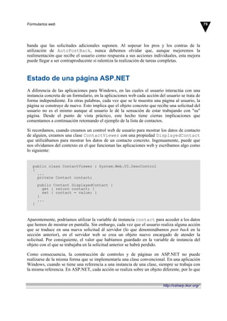 banda que las solicitudes adicionales suponen. Al sopesar los pros y los contras de la
utilización de AutoPostBack, nunca debemos olvidar que, aunque mejoremos la
realimentación que recibe el usuario como respuesta a sus acciones individuales, esta mejora
puede llegar a ser contraproducente si ralentiza la realización de tareas completas.
Estado de una página ASP.NET
A diferencia de las aplicaciones para Windows, en las cuales el usuario interactúa con una
instancia concreta de un formulario, en la aplicaciones web cada acción del usuario se trata de
forma independiente. En otras palabras, cada vez que se le muestra una página al usuario, la
página se construye de nuevo. Esto implica que el objeto concreto que recibe una solicitud del
usuario no es el mismo aunque al usuario le dé la sensación de estar trabajando con "su"
página. Desde el punto de vista práctico, este hecho tiene ciertas implicaciones que
comentamos a continuación retomando el ejemplo de la lista de contactos.
Si recordamos, cuando creamos un control web de usuario para mostrar los datos de contacto
de alguien, creamos una clase ContactViewer con una propiedad DisplayedContact
que utilizábamos para mostrar los datos de un contacto concreto. Ingenuamente, puede que
nos olvidamos del contexto en el que funcionan las aplicaciones web y escribamos algo como
lo siguiente:
public class ContactViewer : System.Web.UI.UserControl
{
...
private Contact contact;
public Contact DisplayedContact {
get { return contact; }
set { contact = value; }
}
...
}
Aparentemente, podríamos utilizar la variable de instancia contact para acceder a los datos
que hemos de mostrar en pantalla. Sin embargo, cada vez que el usuario realiza alguna acción
que se traduce en una nueva solicitud ál servidor (lo que denominábamos post back en la
sección anterior), en el servidor web se crea un objeto nuevo encargado de atender la
solicitud. Por consiguiente, el valor que habíamos guardado en la variable de instancia del
objeto con el que se trabajaba en la solicitud anterior se habrá perdido.
Como consecuencia, la construcción de controles y de páginas en ASP.NET no puede
realizarse de la misma forma que se implementaría una clase convencional. En una aplicación
Windows, cuando se tiene una referencia a una instancia de una clase, siempre se trabaja con
la misma referencia. En ASP.NET, cada acción se realiza sobre un objeto diferente, por lo que
79Formularios web
http://csharp.ikor.org/
 