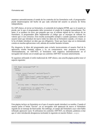 mantener automáticamente el estado de los controles de los formularios web, el programador
puede despreocuparse del hecho de que cada solicitud del usuario se procese de forma
independiente.
En ASP clásico, al enviar un formulario, el contenido de la página HTML que ve el usuario se
pierde, por lo que el programador debe reconstruir el estado de la página manualmente. Por
tanto, si se produce un error, por pequeño que sea, al rellenar alguno de los valores de un
formulario, el programador debe implementar el código que se encargue de rellenar los
valores que sí son correctos. Esto resulta aconsejable siempre y cuando queramos evitarle al
usuario tener que introducir de nuevo todos los datos de un formulario cuando, a lo mejor, se
le ha olvidado introducir un dato que era obligatorio. Tener que hacer algo así es demasiado
común en muchas aplicaciones web, además de resultar bastante irritante.
Por desgracia, la labor del programador para evitarle inconvenientes al usuario final de la
aplicación resulta bastante tediosa y es, en consecuencia, muy propensa a errores.
Afortunadamente, en ASP.NET, el formulario web reaparece automáticamente en el
navegador del cliente con el estado que sus controles ASP.NET tuviesen anteriormente.
Si seguimos utilizando el estilo tradicional de ASP clásico, una sencilla página podría tener el
aspecto siguiente:
<%@ Page language="c#" %>
<html>
<body>
<form runat="server" method="post">
Tu nombre:
<input type="text" name="nombre" size="20">
<input type="submit" value="Enviar">
</form>
<%
string name = Request.Form["nombre"];
if (name!=null && name!="") {
Response.Write("Hola, " + name + "!");
}
%>
</body>
</html>
Esta página incluye un formulario en el que el usuario puede introducir su nombre. Cuando el
usuario pulsa el botón "Enviar", en su navegador web aparecerá de nuevo el formulario
seguido de un mensaje de bienvenida. Sin embargo, el campo del formulario cuyo valor había
rellenado aparecerá vacío. Si utilizamos los controles ASP.NET, no obstante, podemos evitar
que el valor introducido desaparezca tecleando lo siguiente en nuestro fichero .aspx:
81Formularios web
http://csharp.ikor.org/
 