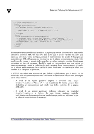 <%@ Page language="c#" %>
<html>
<script runat="server">
void enviar (object sender, EventArgs e)
{
label.Text = "Hola, " + textbox.Text + "!";
}
</script>
<body>
<form runat="server" method="post">
Tu nombre: <asp:TextBox id="textbox" runat="server" />
<asp:Button OnClick="enviar" Text="Enviar" runat="server" />
<p><asp:Label id="label" runat="server" /></p>
</form>
</body>
</html>
El mantenimiento automático del estado de la página que ofrecen los formularios web cuando
utilizamos controles ASP.NET nos sirve para evitar que el usuario "pierda" los datos que
acaba de introducir. Como es lógico, aunque el mantenimiento del estado de la página es
automático en ASP.NET, puede que nos interese que la página no mantenga su estado. Esto
puede suceder cuando el usuario teclea una clave privada o cualquier otro tipo de dato cuya
privacidad se haya de preservar. También puede ser recomendable que una página no
mantenga su estado cuando se están introduciendo series de datos, ya que mantener el estado
de la página podría ocasionar la recepción de datos duplicados cuya existencia habría que
detectar en el código de la aplicación.
ASP.NET nos ofrece dos alternativas para indicar explícitamente que el estado de un
formulario web no debe mantenerse entre solicitudes independientes aunque éstas provengan
de un único usuario:
- A nivel de la página, podemos emplear la directiva <%@ Page
EnableViewState="false" %> en la cabecera del fichero .aspx. Esto
deshabilita el mantenimiento del estado para todos controles de la página
ASP.NET.
- A nivel de un control particular, podemos establecer su propiedad
EnableViewState a false. De esta forma, podemos controlar
individualmente el comportamiento de las distintas partes de una página en lo que
se refiere al mantenimiento de su estado.
82 Desarrollo Profesional de Aplicaciones con C#
© Fernando Berzal, Francisco J. Cortijo & Juan Carlos Cubero
 