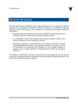 Resumen del capítulo
En este capítulo hemos aprendido todo lo que necesitamos para ser capaces de construir
interfaces web utilizando la tecnología ASP.NET incluida en la plataforma .NET de
Microsoft. Para ser más precisos, nos centramos en la construcción de páginas ASP.NET
individuales:
- En primer lugar, descubrimos en qué consiste el modelo de programación de los
formularios web, que está basado en el uso de controles y eventos.
- A continuación, vimos cómo podemos crear nuestros propios controles para
construir interfaces web más modulares y flexibles.
- Finalmente, estudiamos el funcionamiento de las páginas ASP.NET, haciendo
especial hincapié en los detalles que diferencian la creación de interfaces web de
la construcción de aplicaciones para Windows. En este apartado llegamos a
aprender cómo se puede controlar el mantenimiento del estado de una página
ASP.NET.
Sin embargo, una aplicación web rara vez consta de una única página, por lo que aún nos
quedan por ver algunos aspectos relacionados con la construcción de aplicaciones web. Este
será el hilo conductor del siguiente capítulo.
83Formularios web
http://csharp.ikor.org/
 