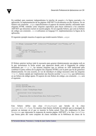 En realidad, para mantener independientes la interfaz de usuario y la lógica asociada a la
aplicación, la implementación de las páginas ASP.NET la dividiremos en dos ficheros. En un
fichero con extensión .aspx especificaremos el aspecto de nuestra interfaz, utilizando tanto
etiquetas HTML estándar como etiquetas específicas para hacer referencia a los controles
ASP.NET que deseemos incluir en nuestra página. En un segundo fichero, que será un fichero
de código con extensión .cs si utilizamos en lenguaje C#, implementaremos la lógica de la
aplicación.
El siguiente ejemplo muestra el aspecto que tendrá nuestro fichero .aspx:
<% @Page Language="C#" Inherits="TodayPage" Src="Today.cs" %>
<html>
<body>
<h1 align="center">
Hoy es <% OutputDay(); %>
</h1>
</body>
</html>
El fichero anterior incluye todo lo necesario para generar dinámicamente una página web en
la que incluiremos la fecha actual, que aparecerá donde está el fragmento de código
delimitado por <% y %>, las mismas etiquetas que se utilizan en ASP tradicional para
combinar la parte estática de la página (las etiquetas HTML) con la parte que ha de generarse
dinámicamente. En esta ocasión, en vez de introducir el código necesario entre las etiquetas
<% y %>, hemos optado por implementar una función auxiliar OutputDay que definiremos
en un fichero de código aparte. El aspecto de este fichero de código, con extensión .cs, será
el siguiente:
using System;
using System.Web.UI;
public class TodayPage:Page
{
protected void OutputDay()
{
Response.Write(DateTime.Now.ToString("D"));
}
}
Este fichero define una clase (TodayPage) que hereda de la clase
System.Web.UI.Page. En nuestra clase hemos incluido un método que se encargará de
generar un mensaje en el que se muestre la fecha actual. Para ello empleamos la clase
Response que representa la respuesta de nuestra página ASP.NET y la clase DateTime
que forma parte del vasto conjunto de clases incluidas en la biblioteca de clases de la
48 Desarrollo Profesional de Aplicaciones con C#
© Fernando Berzal, Francisco J. Cortijo & Juan Carlos Cubero
 