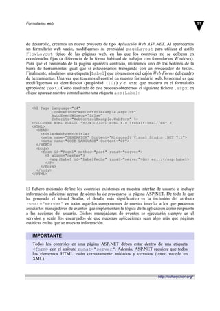 de desarrollo, creamos un nuevo proyecto de tipo Aplicación Web ASP.NET. Al aparecernos
un formulario web vacío, modificamos su propiedad pageLayout para utilizar el estilo
FlowLayout típico de las páginas web, en las que los controles no se colocan en
coordenadas fijas (a diferencia de la forma habitual de trabajar con formularios Windows).
Para que el contenido de la página aparezca centrado, utilizamos uno de los botones de la
barra de herramientas igual que si estuviésemos trabajando con un procesador de textos.
Finalmente, añadimos una etiqueta [Label] que obtenemos del cajón Web Forms del cuadro
de herramientas. Una vez que tenemos el control en nuestro formulario web, lo normal es que
modifiquemos su identificador (propiedad (ID)) y el texto que muestra en el formulario
(propiedad Text). Como resultado de este proceso obtenemos el siguiente fichero .aspx, en
el que aparece nuestro control como una etiqueta asp:Label:
<%@ Page language="c#"
Codebehind="WebControlExample.aspx.cs"
AutoEventWireup="false"
Inherits="WebControlExample.WebForm" %>
<!DOCTYPE HTML PUBLIC "-//W3C//DTD HTML 4.0 Transitional//EN" >
<HTML>
<HEAD>
<title>WebForm</title>
<meta name="GENERATOR" Content="Microsoft Visual Studio .NET 7.1">
<meta name="CODE_LANGUAGE" Content="C#">
</HEAD>
<body>
<form id="Form1" method="post" runat="server">
<P align="center">
<asp:Label id="LabelFecha" runat="server">Hoy es...</asp:Label>
</P>
</form>
</body>
</HTML>
El fichero mostrado define los controles existentes en nuestra interfaz de usuario e incluye
información adicional acerca de cómo ha de procesarse la página ASP.NET. De todo lo que
ha generado el Visual Studio, el detalle más significativo es la inclusión del atributo
runat="server" en todos aquellos componentes de nuestra interfaz a los que podemos
asociarles manejadores de eventos que implementen la lógica de la aplicación como respuesta
a las acciones del usuario. Dichos manejadores de eventos se ejecutarán siempre en el
servidor y serán los encargados de que nuestras aplicaciones sean algo más que páginas
estáticas en las que se muestra información.
IMPORTANTE
Todos los controles en una página ASP.NET deben estar dentro de una etiqueta
<form> con el atributo runat="server". Además, ASP.NET requiere que todos
los elementos HTML estén correctamente anidados y cerrados (como sucede en
XML).
51Formularios web
http://csharp.ikor.org/
 