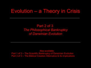 Evolution – a Theory in Crisis Part 2 of 3  The Philosophical Bankruptcy of Darwinian Evolution Also available: Part 1 of 3 – The Scientific Bankruptcy of Darwinian Evolution Part 3 of 3 – The Biblical Creation Alternative & Its Implications 