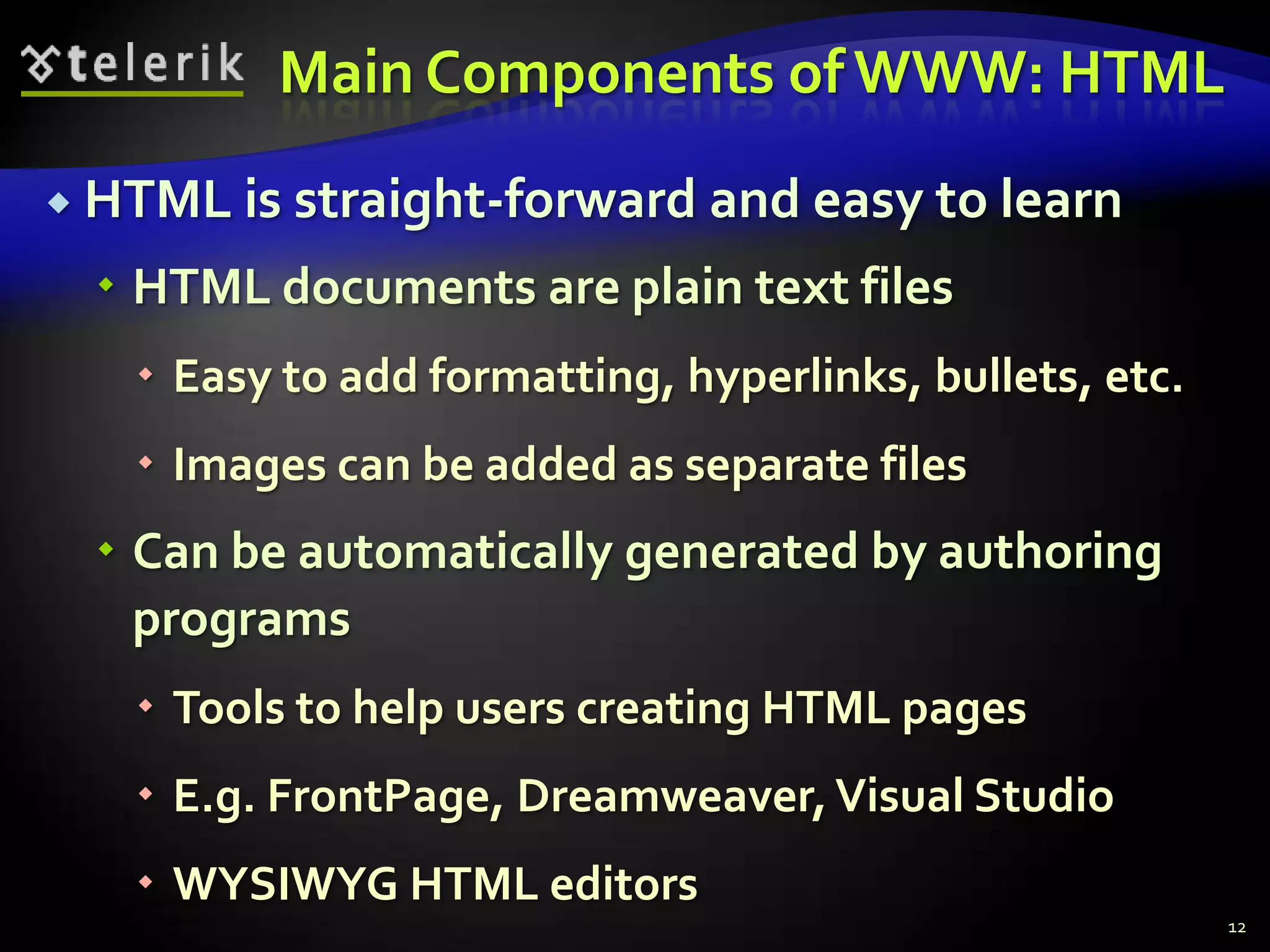 Main Components of WWW: HTMLHTML is straight-forward and easy to learnHTML documents are plain text filesEasy to add formatting, hyperlinks, bullets, etc.Images can be added as separate filesCan be automatically generated by authoring programsTools to help users creating HTML pagesE.g. FrontPage, Dreamweaver, Visual StudioWYSIWYG HTML editors12