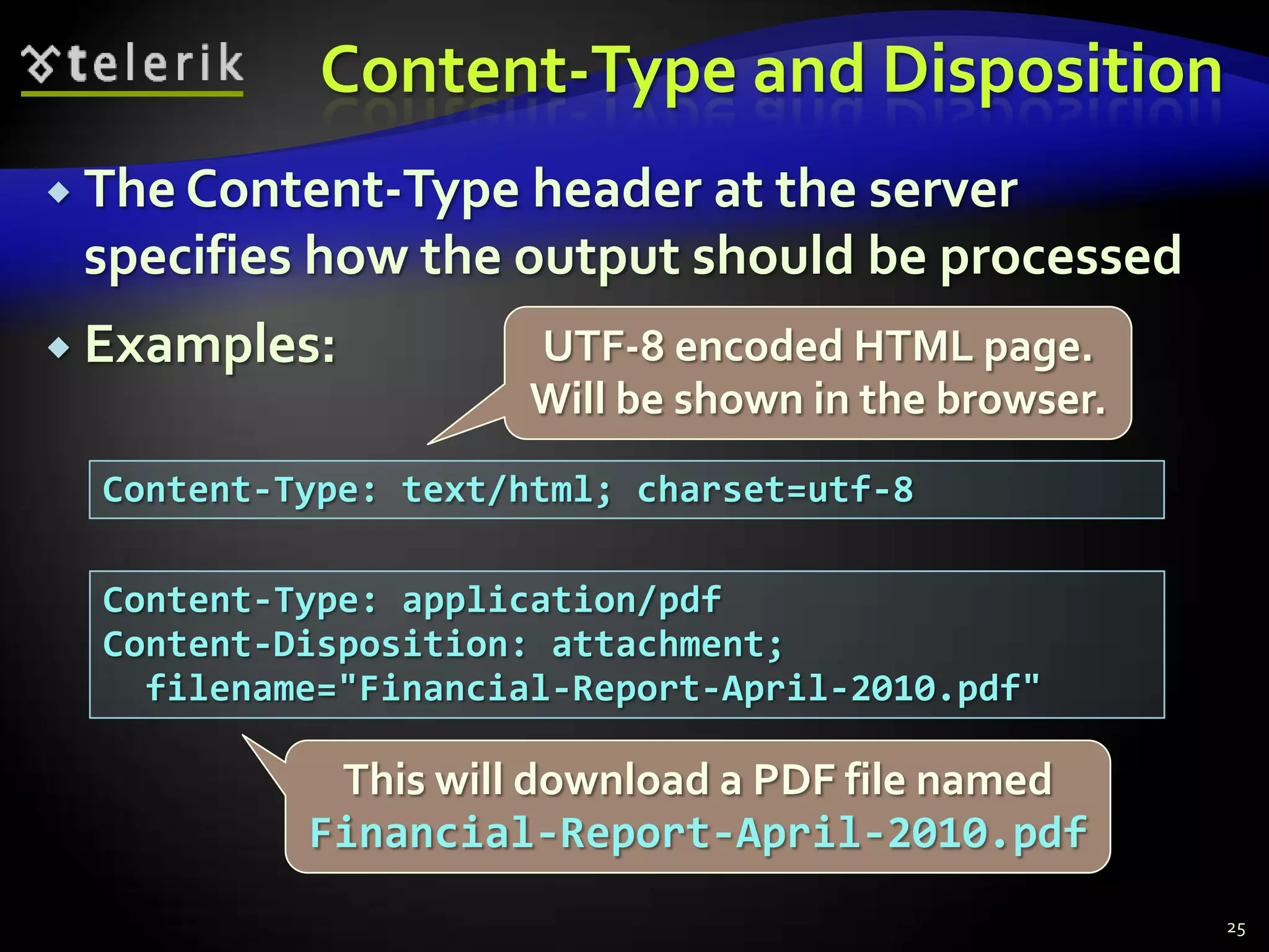 Content-Type and DispositionThe Content-Type header at the server specifies how the output should be processedExamples:25UTF-8 encoded HTML page. Will be shown in the browser.Content-Type: text/html; charset=utf-8Content-Type: application/pdfContent-Disposition: attachment;  filename="Financial-Report-April-2010.pdf"This will download a PDF file named Financial-Report-April-2010.pdf
