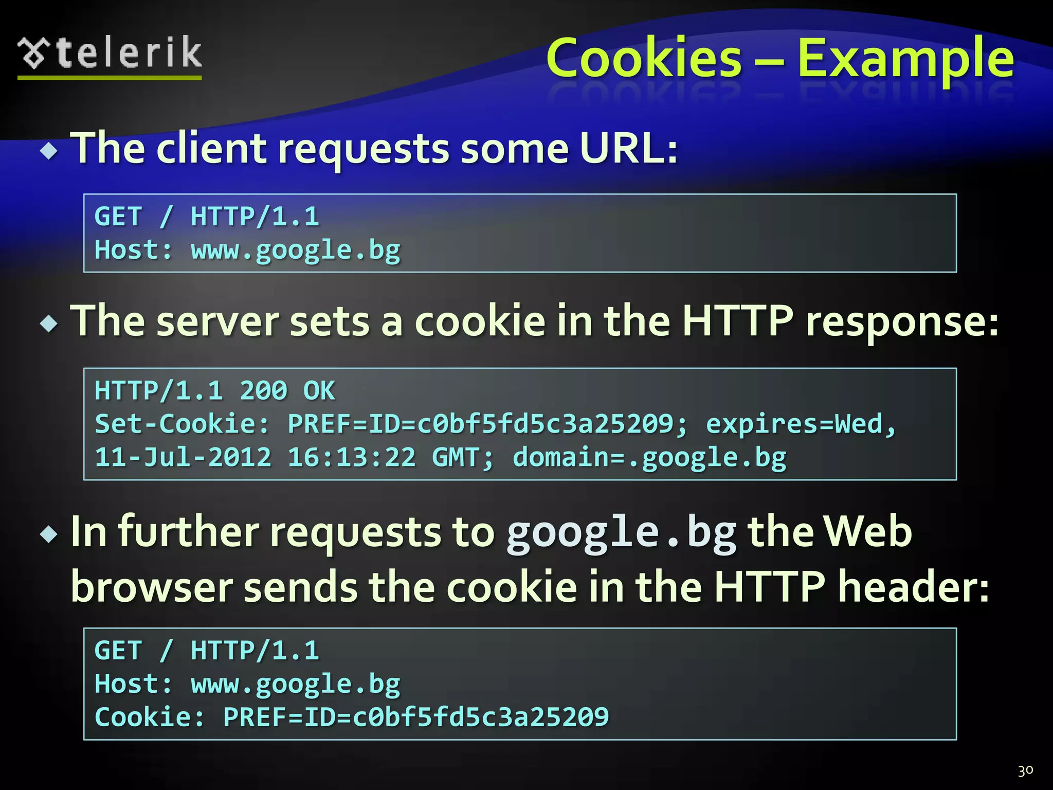 Cookies – ExampleThe client requests some URL:The server sets a cookie in the HTTP response:In further requests to google.bg the Web browser sends the cookie in the HTTP header:30GET / HTTP/1.1Host: www.google.bgHTTP/1.1 200 OKSet-Cookie: PREF=ID=c0bf5fd5c3a25209; expires=Wed, 11-Jul-2012 16:13:22 GMT; domain=.google.bgGET / HTTP/1.1Host: www.google.bgCookie: PREF=ID=c0bf5fd5c3a25209