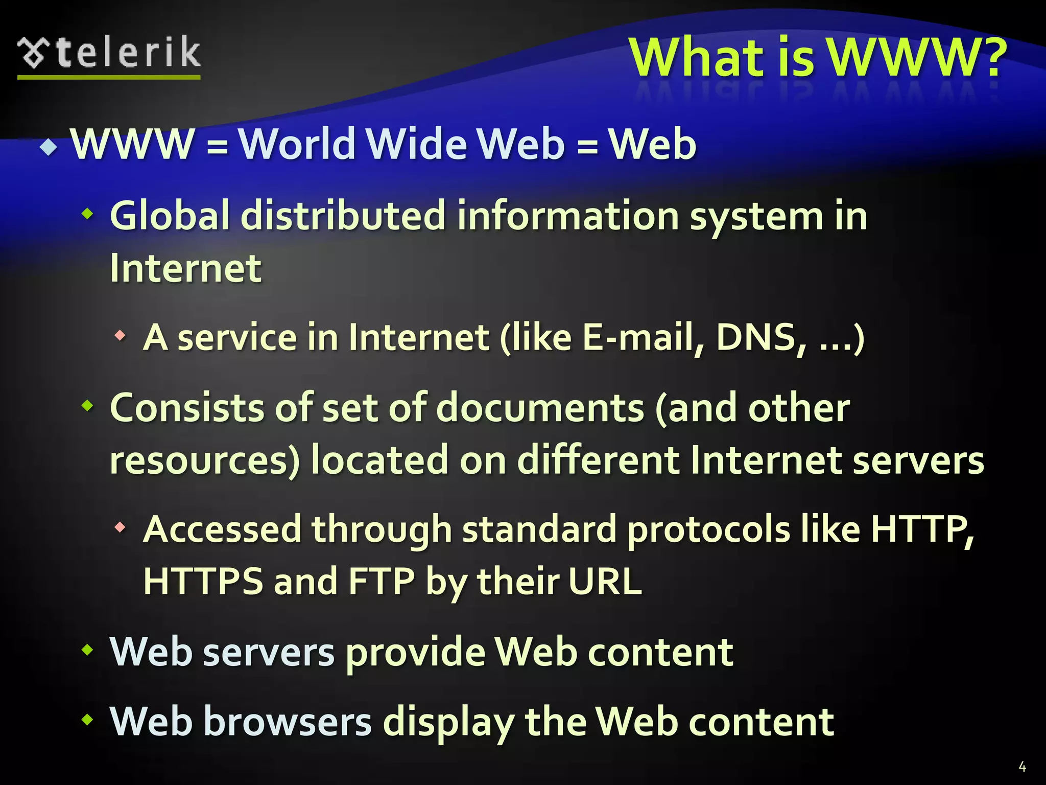 What is WWW?WWW = World Wide Web = WebGlobal distributed information system in InternetA service in Internet (like E-mail, DNS, ...)Consists of set of documents (and other resources) located on different Internet serversAccessed through standard protocols like HTTP, HTTPS and FTP by their URLWeb servers provide Web contentWeb browsers display the Web content4