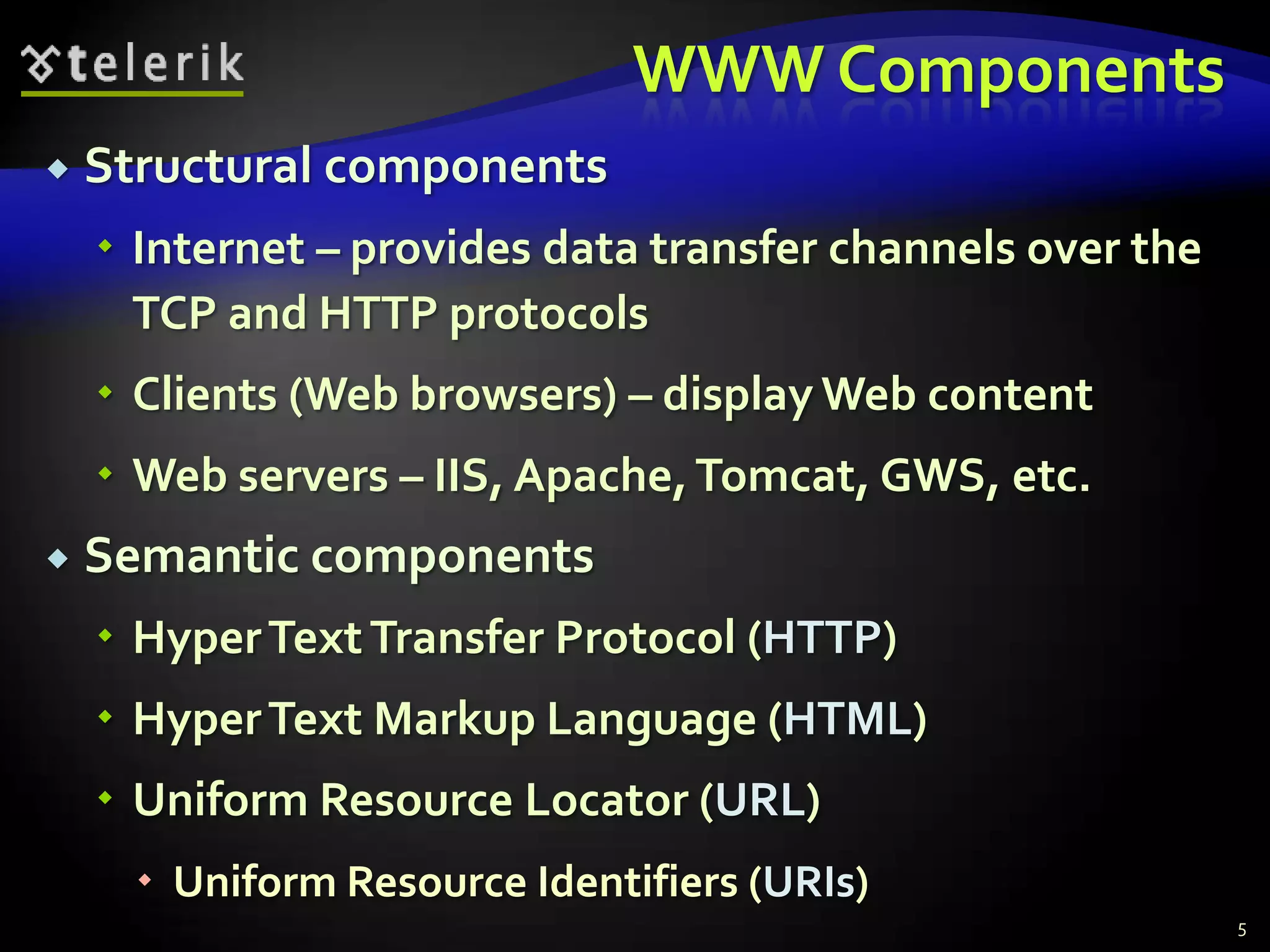 WWW ComponentsStructural componentsInternet – provides data transfer channels over the TCP and HTTP protocolsClients (Web browsers) – display Web contentWeb servers – IIS, Apache, Tomcat, GWS, etc.Semantic componentsHyper Text Transfer Protocol (HTTP)Hyper Text Markup Language (HTML)Uniform Resource Locator (URL)Uniform Resource Identifiers (URIs)5