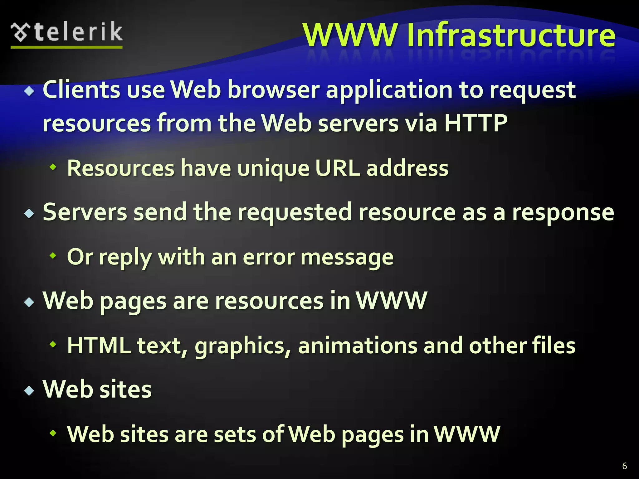 WWW InfrastructureClients use Web browser application to request resources from the Web servers via HTTPResources have unique URL addressServers send the requested resource as a responseOr reply with an error messageWeb pages are resources in WWWHTML text, graphics, animations and other filesWeb sitesWeb sites are sets of Web pages in WWW6