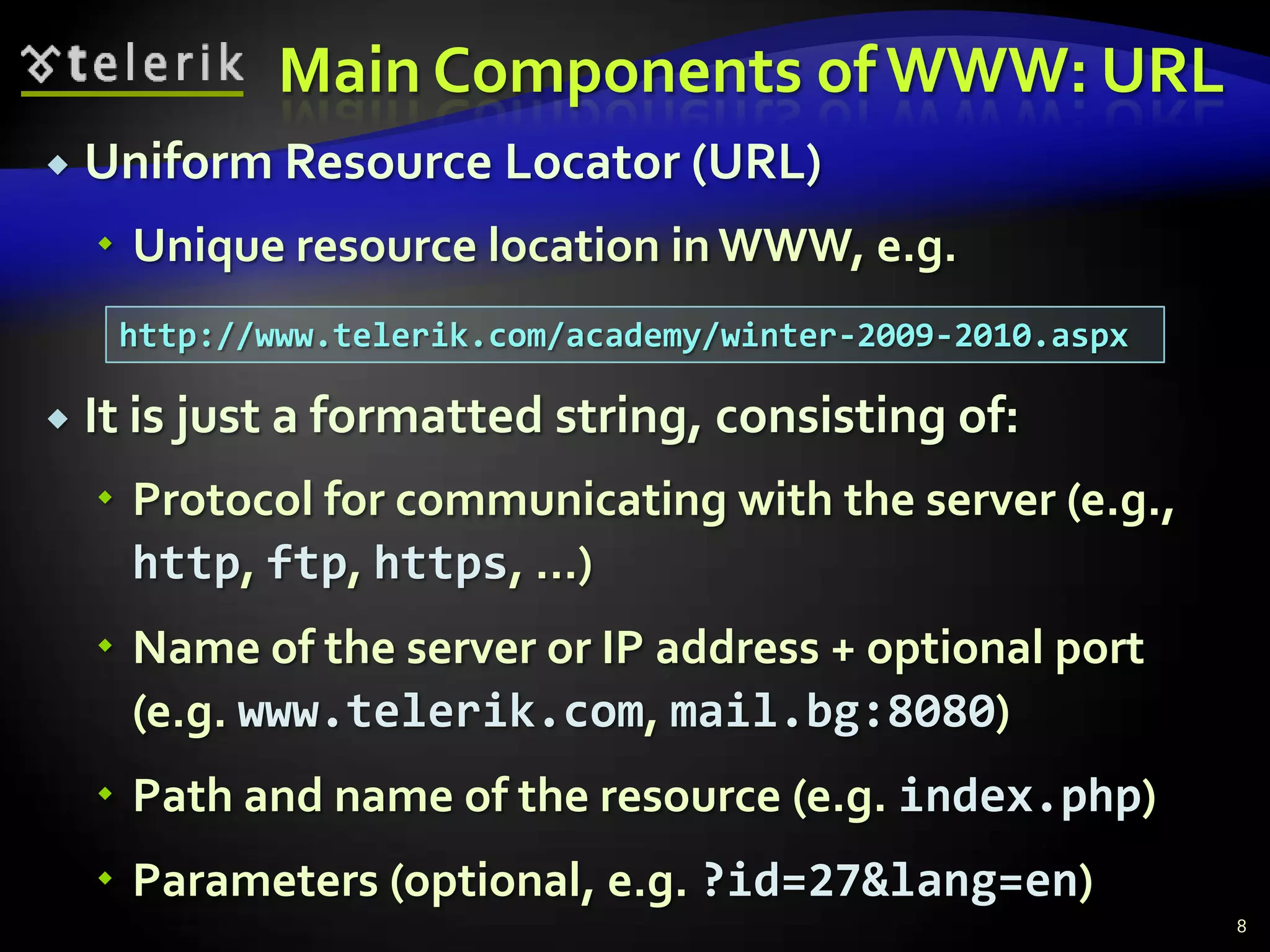 Main Components of WWW: URLUniform Resource Locator (URL)Unique resource location in WWW, e.g.It is just a formatted string, consisting of:Protocol for communicating with the server (e.g., http, ftp, https, ...)Name of the server or IP address + optional port (e.g. www.telerik.com, mail.bg:8080)Path and name of the resource (e.g. index.php)Parameters (optional, e.g. ?id=27&lang=en)8http://www.telerik.com/academy/winter-2009-2010.aspx
