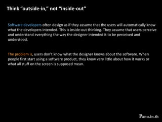  Collaborate with the intended users to learn about themUnderstanding the user is best accomplished by working with them as collaborators. Don’t treat users only as objects to be studied. Bring some of them onto your team. Treat them as experts, albeit a different kind of expert than the developers. They understand their job, experience, management structure, likes and dislikes, and motivation.They probably don’t understand programming and user interface design, but that’s OK – others on your team do. A useful slogan to keep in mind when designing software is:   “Software should be designed neither for users nor by them, but rather with them”