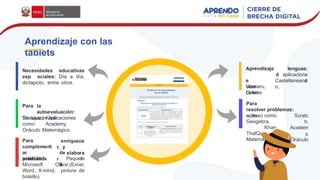 Necesidades educativas
esp eciales: Día a día,
dictapicto, entre otros.
Para la
autoevaluación:
Se usarán aplicaciones
como
Thatquiz, Khan
Academy,
Oráculo Matemágico.
enriquece
r, y
elabora
r
Para
complement
ar
productos
de
l
a
actividad. Paquete
Microsoft Office:(Excel,
Word, X-mind, pintura de
bolsillo)
lenguas:
aplicacione
s
Aprendizaje
d
e
Usar
como
:
Castellaneand
o,
Mamaru,
Colena.
Para
resolver problemas:
aplicaci Scratc
h,
Academ
y,
Oráculo
ones como
Geogebra,
Khan
ThatQuiz,
Matemágico.
Aprendizaje con las
tablets
 