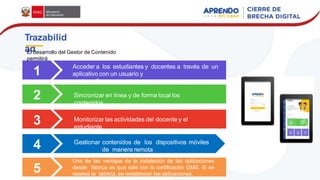 1
2
Acceder a los estudiantes y docentes a través de un
aplicativo con un usuario y
contraseña
Sincronizar en línea y de forma local los
contenidos
Monitorizar las actividades del docente y el
estudiante
Gestionar contenidos de los dispositivos móviles
de manera remota
Trazabilid
ad
3
4
5
Una de las ventajas de la instalación de las aplicaciones
desde fábrica es que sale con la certificación GMS. Si se
resetea la tableta, se restablecen las aplicaciones.
El desarrollo del Gestor de Contenido
permitirá
 