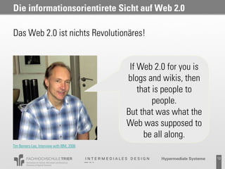 Die informationsorientirete Sicht auf Web 2.0

Das Web 2.0 ist nichts Revolutionäres!


                                             If Web 2.0 for you is
                                            blogs and wikis, then
                                                that is people to
                                                     people.
                                            But that was what the
                                            Web was supposed to
                                                  be all along.
Tim Berners-Lee, Interview with IBM, 2006


                                                      Probevortrag 02.02.2011   12
 