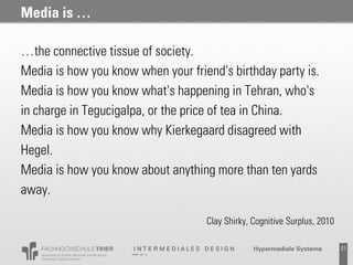 Media is …

…the connective tissue of society.
Media is how you know when your friend's birthday party is.
Media is how you know what's happening in Tehran, who's
in charge in Tegucigalpa, or the price of tea in China.
Media is how you know why Kierkegaard disagreed with
Hegel.
Media is how you know about anything more than ten yards
away.

                                    Clay Shirky, Cognitive Surplus, 2010

                                                 Probevortrag 02.02.2011   21
 