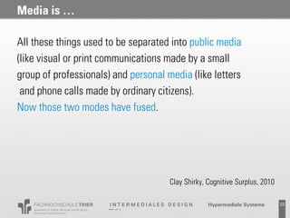Media is …

All these things used to be separated into public media
(like visual or print communications made by a small
group of professionals) and personal media (like letters
 and phone calls made by ordinary citizens).
Now those two modes have fused.




                                      Clay Shirky, Cognitive Surplus, 2010

                                                   Probevortrag 02.02.2011   22
 