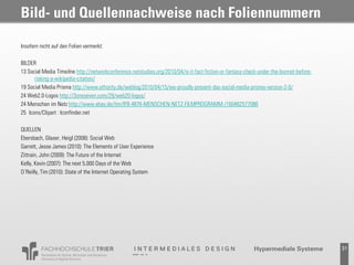 Bild- und Quellennachweise nach Foliennummern

Insofern nicht auf den Folien vermerkt:

BILDER
13 Social Media Timeilne http://networkconference.netstudies.org/2010/04/is-it-fact-fiction-or-fantasy-check-under-the-bonnet-before-
      risking-a-wikipedia-citation/
19 Social Media Prisma http://www.ethority.de/weblog/2010/04/15/we-proudly-present-das-social-media-prisma-version-2-0/
24 Web2.0-Logos http://3oneseven.com/29/web20-logos/
24 Menschen im Netz http://www.ebay.de/itm/IFB-4876-MENSCHEN-NETZ-FILMPROGRAMM-/160462577086
25 Icons/Clipart : Iconfinder.net

QUELLEN
Ebersbach, Glaser, Heigl (2008): Social Web
Garrett, Jesse James (2010): The Elements of User Experience
Zittrain, John (2009): The Future of the Internet
Kelly, Kevin (2007): The next 5.000 Days of the Web
O´Reilly, Tim (2010): State of the Internet Operating System




                                                                                                           Probevortrag 02.02.2011      31
 