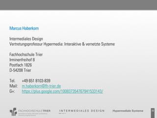 Marcus Haberkorn

Intermediales Design
Vertretungsprofessur Hypermedia: Interaktive & vernetzte Systeme

Fachhochschule Trier
Irminenfreihof 8
Postfach 1826
D-54208 Trier

Tel.  +49 651 8103-839
Mail: m.haberkorn@fh-trier.de
G+:   https://plus.google.com/100837354767941533143/



                                                               Probevortrag 02.02.2011   32
 