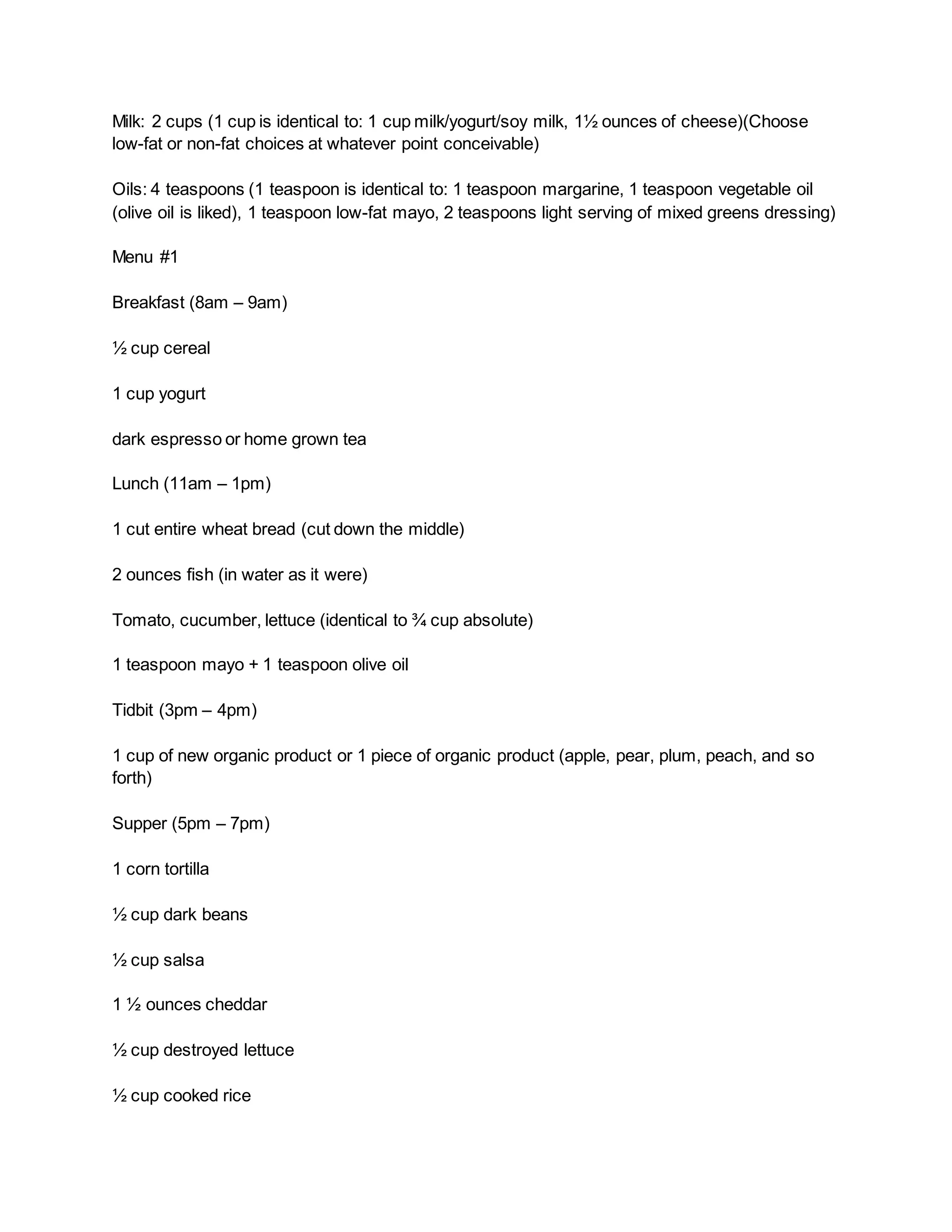 Milk: 2 cups (1 cup is identical to: 1 cup milk/yogurt/soy milk, 1½ ounces of cheese)(Choose
low-fat or non-fat choices at whatever point conceivable)
Oils: 4 teaspoons (1 teaspoon is identical to: 1 teaspoon margarine, 1 teaspoon vegetable oil
(olive oil is liked), 1 teaspoon low-fat mayo, 2 teaspoons light serving of mixed greens dressing)
Menu #1
Breakfast (8am – 9am)
½ cup cereal
1 cup yogurt
dark espresso or home grown tea
Lunch (11am – 1pm)
1 cut entire wheat bread (cut down the middle)
2 ounces fish (in water as it were)
Tomato, cucumber, lettuce (identical to ¾ cup absolute)
1 teaspoon mayo + 1 teaspoon olive oil
Tidbit (3pm – 4pm)
1 cup of new organic product or 1 piece of organic product (apple, pear, plum, peach, and so
forth)
Supper (5pm – 7pm)
1 corn tortilla
½ cup dark beans
½ cup salsa
1 ½ ounces cheddar
½ cup destroyed lettuce
½ cup cooked rice
 