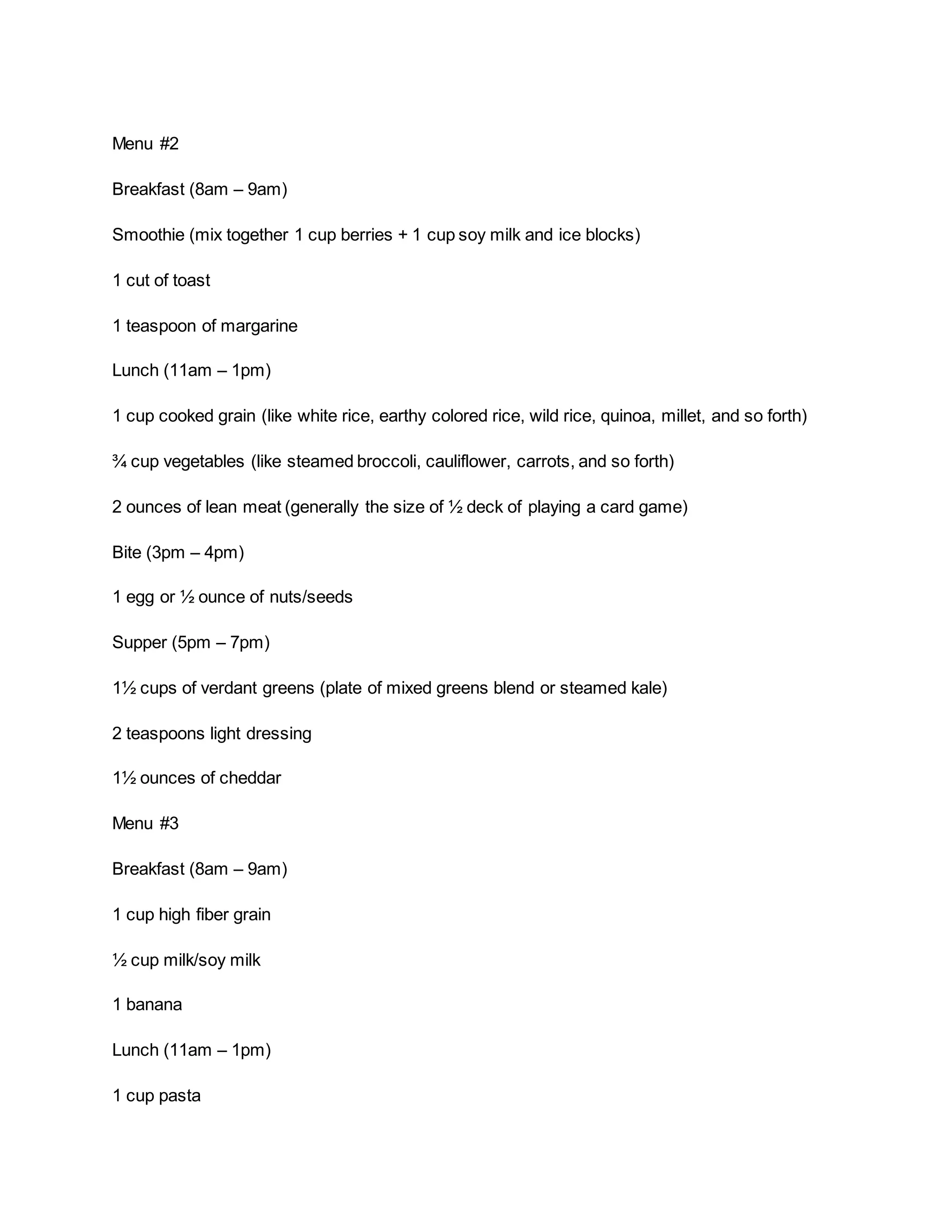 Menu #2
Breakfast (8am – 9am)
Smoothie (mix together 1 cup berries + 1 cup soy milk and ice blocks)
1 cut of toast
1 teaspoon of margarine
Lunch (11am – 1pm)
1 cup cooked grain (like white rice, earthy colored rice, wild rice, quinoa, millet, and so forth)
¾ cup vegetables (like steamed broccoli, cauliflower, carrots, and so forth)
2 ounces of lean meat (generally the size of ½ deck of playing a card game)
Bite (3pm – 4pm)
1 egg or ½ ounce of nuts/seeds
Supper (5pm – 7pm)
1½ cups of verdant greens (plate of mixed greens blend or steamed kale)
2 teaspoons light dressing
1½ ounces of cheddar
Menu #3
Breakfast (8am – 9am)
1 cup high fiber grain
½ cup milk/soy milk
1 banana
Lunch (11am – 1pm)
1 cup pasta
 