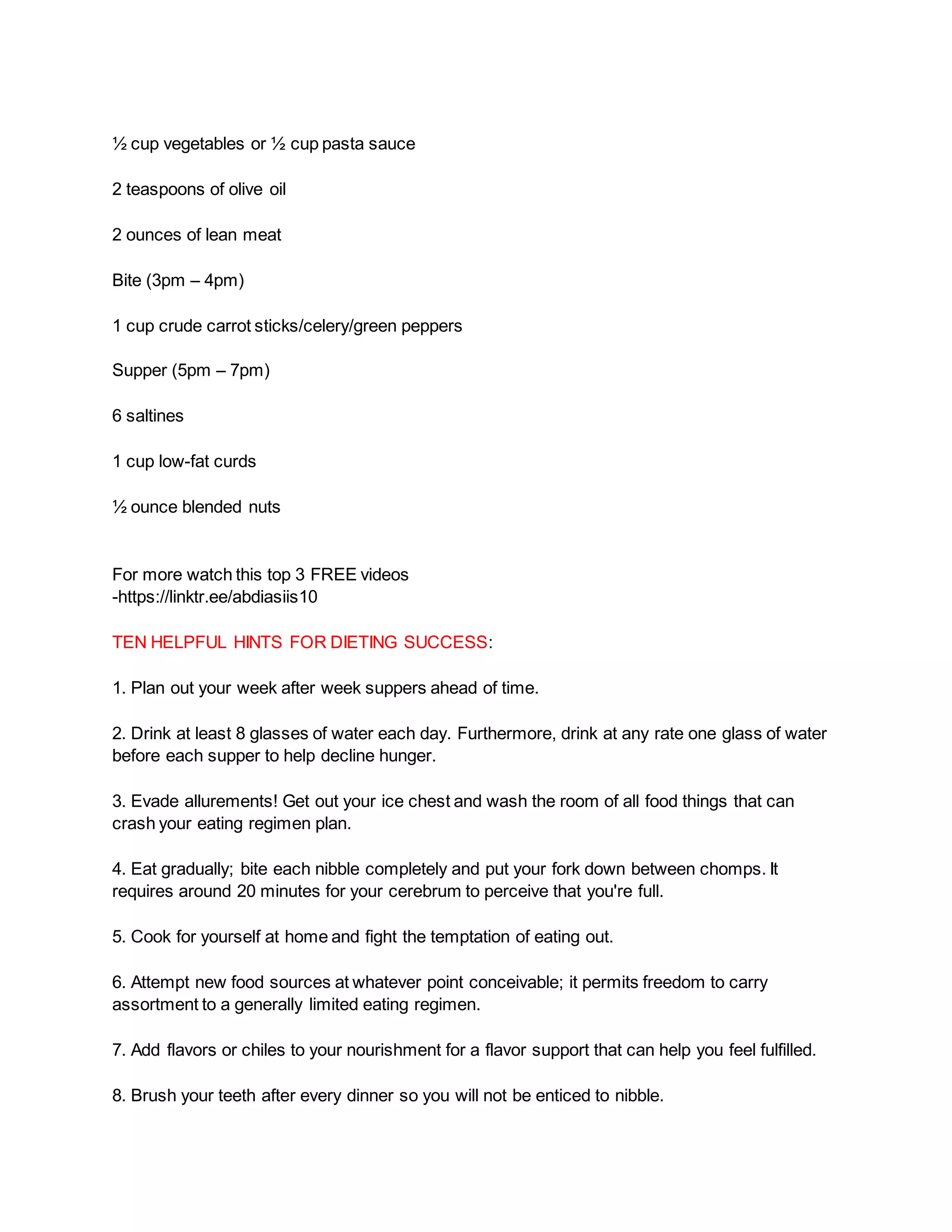 ½ cup vegetables or ½ cup pasta sauce
2 teaspoons of olive oil
2 ounces of lean meat
Bite (3pm – 4pm)
1 cup crude carrot sticks/celery/green peppers
Supper (5pm – 7pm)
6 saltines
1 cup low-fat curds
½ ounce blended nuts
For more watch this top 3 FREE videos
-https://linktr.ee/abdiasiis10
TEN HELPFUL HINTS FOR DIETING SUCCESS:
1. Plan out your week after week suppers ahead of time.
2. Drink at least 8 glasses of water each day. Furthermore, drink at any rate one glass of water
before each supper to help decline hunger.
3. Evade allurements! Get out your ice chest and wash the room of all food things that can
crash your eating regimen plan.
4. Eat gradually; bite each nibble completely and put your fork down between chomps. It
requires around 20 minutes for your cerebrum to perceive that you're full.
5. Cook for yourself at home and fight the temptation of eating out.
6. Attempt new food sources at whatever point conceivable; it permits freedom to carry
assortment to a generally limited eating regimen.
7. Add flavors or chiles to your nourishment for a flavor support that can help you feel fulfilled.
8. Brush your teeth after every dinner so you will not be enticed to nibble.
 