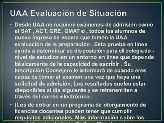 UAA Evaluación de SituaciónDesde UAA no requiere exámenes de admisión como el SAT , ACT, GRE, GMAT o , todos los alumnos de nuevo ingreso se espera que tomen la UAA evaluación de la preparación . Esta prueba en línea ayuda a determinar su disposición para el colegiado - nivel de estudios en un entorno en línea que depende básicamente de la capacidad de escribir . Su Inscripción Consejero le informará de cuando eres capaz de tomar el examen una vez que haya una solicitud de admisión. Los resultados suelen estar disponibles al día siguiente y se retransmiten a través del correo electrónico .(Los de entrar en un programa de otorgamiento de licencias docentes pueden tener que cumplir requisitos adicionales. Más información sobre los requisitos de admisión College Maestros. ) 