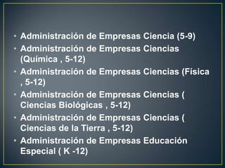 Administración de Empresas Ciencia (5-9)Administración de Empresas Ciencias (Química , 5-12)Administración de Empresas Ciencias (Física , 5-12)Administración de Empresas Ciencias ( Ciencias Biológicas , 5-12)Administración de Empresas Ciencias ( Ciencias de la Tierra , 5-12)Administración de Empresas Educación Especial ( K -12)