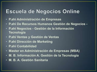 Escuela de Negocios OnlineP.ahíAdministración de EmpresasP.ahí De Recursos Humanos Gestión de Negocios -P.ahí Negocios - Gestión de la Información TecnologíaP.ahí Ventas y Gestión de VentasP.ahí Dirección de MarketingP.ahí ContabilidadMaster en Administración de Empresas (MBA)M. B. Información A. Gestión de la TecnologíaM. B. A. Gestión Sanitaria