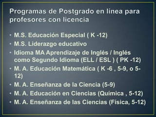 Programas de Postgrado en línea para profesores con licenciaM.S. Educación Especial ( K -12)M.S. Liderazgo educativoIdioma MA Aprendizaje de Inglés / Inglés como Segundo Idioma (ELL / ESL ) ( PK -12)M. A. Educación Matemática ( K -6 , 5-9, o 5-12)M. A. Enseñanza de la Ciencia (5-9)M. A. Educación en Ciencias (Química , 5-12)M. A. Enseñanza de las Ciencias (Física, 5-12)