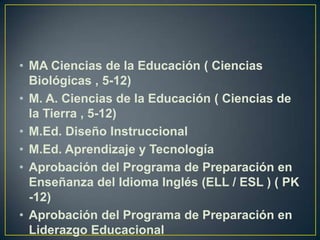 MA Ciencias de la Educación ( Ciencias Biológicas , 5-12)M. A. Ciencias de la Educación ( Ciencias de la Tierra , 5-12)M.Ed. Diseño InstruccionalM.Ed. Aprendizaje y TecnologíaAprobación del Programa de Preparación en Enseñanza del Idioma Inglés (ELL / ESL ) ( PK -12)Aprobación del Programa de Preparación en Liderazgo Educacional