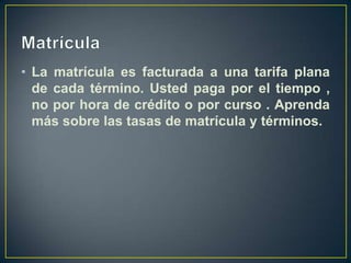 MatrículaLa matrícula es facturada a una tarifa plana de cada término. Usted paga por el tiempo , no por hora de crédito o por curso . Aprenda más sobre las tasas de matrícula y términos. 
