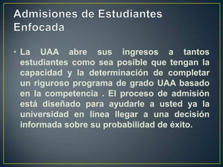 Admisiones de Estudiantes EnfocadaLa UAA abre sus ingresos a tantos estudiantes como sea posible que tengan la capacidad y la determinación de completar un riguroso programa de grado UAA basado en la competencia . El proceso de admisión está diseñado para ayudarle a usted ya la universidad en línea llegar a una decisión informada sobre su probabilidad de éxito.
