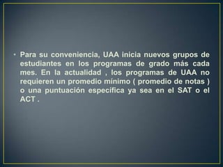 Para su conveniencia, UAA inicia nuevos grupos de estudiantes en los programas de grado más cada mes. En la actualidad , los programas de UAA no requieren un promedio mínimo ( promedio de notas ) o una puntuación específica ya sea en el SAT o el ACT . 