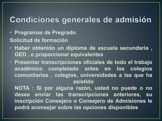 Condiciones generales de admisiónProgramas de PregradoSolicitud de formaciónHaber obtenido un diploma de escuela secundaria , GED , o proporcionar equivalentesPresentar transcripciones oficiales de todo el trabajo académico completado antes en los colegios comunitarios , colegios, universidades a las que ha asistido NOTA : Si por alguna razón, usted no puede o no desea enviar las transcripciones anteriores, su inscripción Consejero o Consejero de Admisiones le podrá aconsejar sobre las opciones disponibles