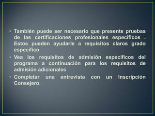 También puede ser necesario que presente pruebas de las certificaciones profesionales específicos . Estos pueden ayudarle a requisitos claros grado específicoVea los requisitos de admisión específicos del programa a continuación para los requisitos de admisión adicionalesCompletar una entrevista con un Inscripción Consejero.