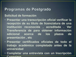 Programas de PostgradoSolicitud de formaciónPresentar una transcripción oficial verificar la recepción de su título de licenciatura de una institución reconocida , acreditada . Ver Transferencia de para obtener información adicional acerca de los plazos de presentación , etcPresentar certificados oficiales de todo el trabajo académico completado antes de la universidadCompletar una entrevista con un Inscripción Consejero