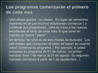 Los programas comenzarán el primero de cada mesUAA ofrece grados , no clases . En lugar de semestres momento en el que muchos estudiantes comenzar ( o continuar sus programas) , UAA se inicia a los nuevos estudiantes al inicio de cada mes, lo que pone en marcha un nuevo " plazo ".Un término "en UAA es de seis meses de duración . Los seis meses que componen el plazo se basan en cuando usted comienza su programa. ( Por ejemplo, si usted comienza su programa de 01 de marzo , su primer mandato dura 1 de marzo al 31 de agosto. Su segundo mandato comienza a partir de 1 de septiembre . )