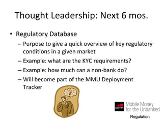Thought Leadership: Next 6 mos. Regulatory Database Purpose to give a quick overview of key regulatory conditions in a given market Example: what are the KYC requirements?  Example: how much can a non-bank do?  Will become part of the MMU Deployment Tracker Regulation 