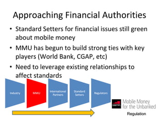 Approaching Financial Authorities Standard Setters for financial issues still green about mobile money MMU has begun to build strong ties with key players (World Bank, CGAP, etc)  Need to leverage existing relationships to affect standards Regulation 