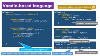 Vaadin-based language
HelloWorld {
Component content = VerticalLayout {
Component myLabel = Label {
String Label caption = “Hello world!”;
}
Component myButton = Button {
String Button caption = “Push Me!”;
Function changeCaption = () {
caption = “Pushed!”;
} listens to click;
}
}
}
HelloWorld {
VerticalLayout {
Label “Hello world!”;
Button “Push Me!” {
when click: caption = “Pushed”;
}
}
}
TouchScript (H. Westergård, 2013)
layout vertically:
label “Hello world!”
button “Push Me!” as myButton
events for myButton:
click { caption = “Pushed”; }
“Hello world!”
[“Push Me!”]
when click on [“Push Me!”] -> [“Pushed”]
numerous options on how to define a DSL
[ ] – represent a button
no names for components
“transformation operator”
similar to REBOL syntaxview layout [text "Hello world!" button "Quit" [quit]]
 