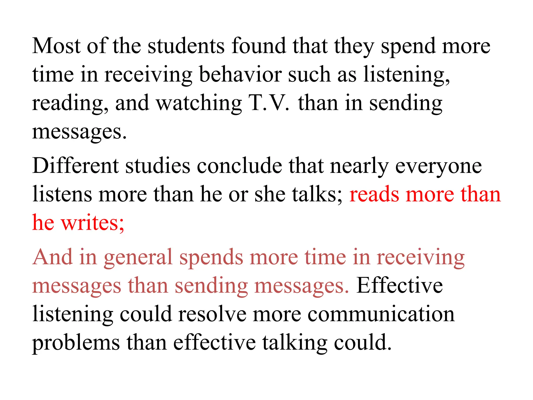 Most of the students found that they spend more
time in receiving behavior such as listening,
reading, and watching T.V. than in sending
messages.
Different studies conclude that nearly everyone
listens more than he or she talks; reads more than
he writes;
And in general spends more time in receiving
messages than sending messages. Effective
listening could resolve more communication
problems than effective talking could.
 